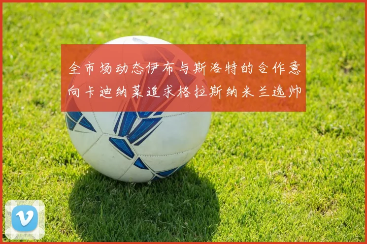 全市场动态伊布与斯洛特的合作意向卡迪纳莱追求格拉斯纳米兰选帅困境加剧
