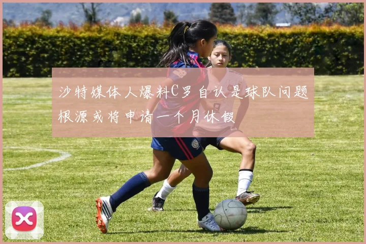 沙特媒体人爆料C罗自认是球队问题根源或将申请一个月休假