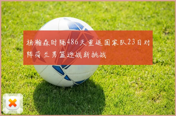 杨瀚森时隔486天重返国家队23日对阵荷兰男篮迎战新挑战