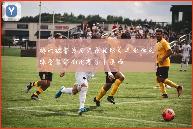梅西被誉为历史最佳球员其全面足球智慧影响比赛各个层面