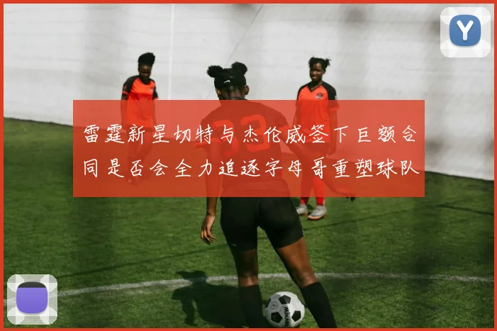 雷霆新星切特与杰伦威签下巨额合同是否会全力追逐字母哥重塑球队实力