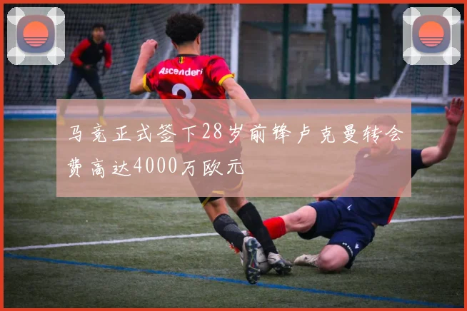 马竞正式签下28岁前锋卢克曼转会费高达4000万欧元