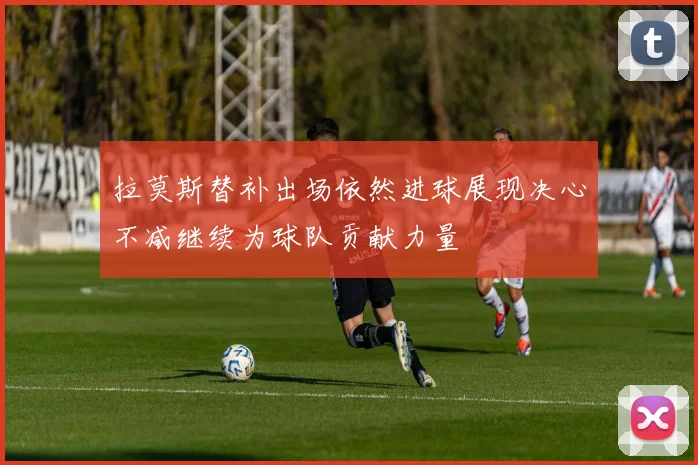 拉莫斯替补出场依然进球展现决心不减继续为球队贡献力量