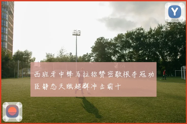 西班牙中锋马拉称赞密歇根夺冠功臣静态天赋超群冲击前十