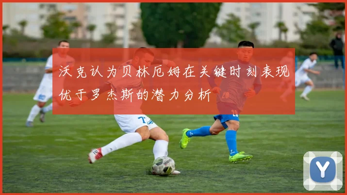 沃克认为贝林厄姆在关键时刻表现优于罗杰斯的潜力分析