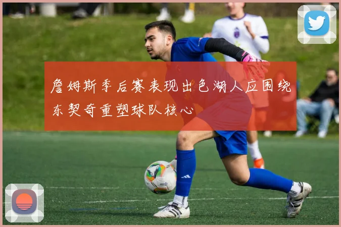 詹姆斯季后赛表现出色湖人应围绕东契奇重塑球队核心