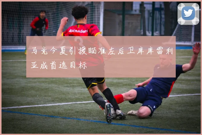马竞今夏引援瞄准左后卫库库雷利亚成首选目标