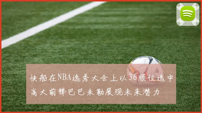 快船在NBA选秀大会上以36顺位选中高大前锋巴巴米勒展现未来潜力