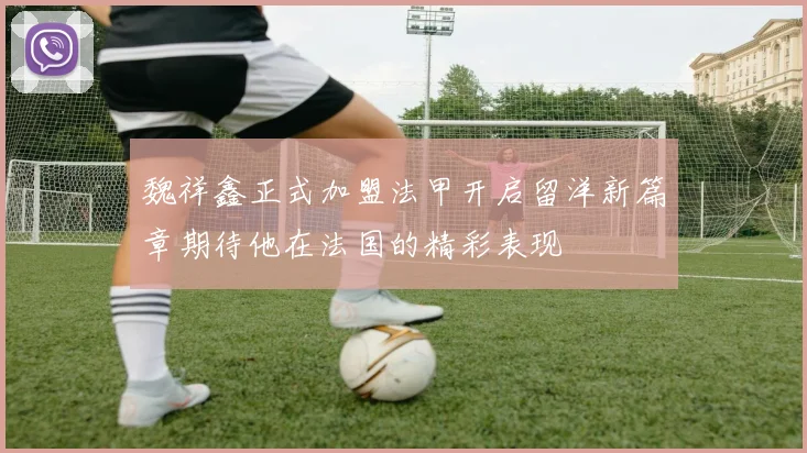 魏祥鑫正式加盟法甲开启留洋新篇章期待他在法国的精彩表现