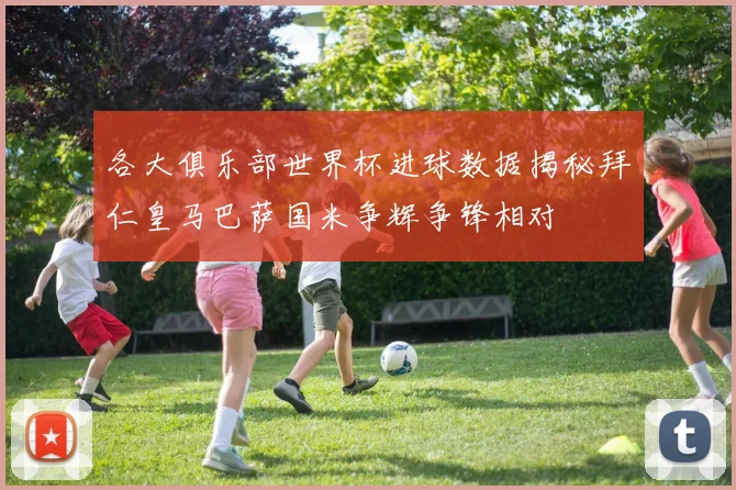 各大俱乐部世界杯进球数据揭秘拜仁皇马巴萨国米争辉争锋相对