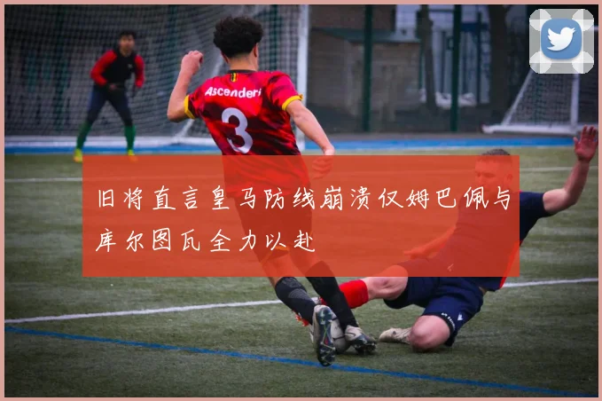 旧将直言皇马防线崩溃仅姆巴佩与库尔图瓦全力以赴