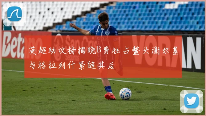英超助攻榜揭晓B费独占鳌头谢尔基与格拉利什紧随其后