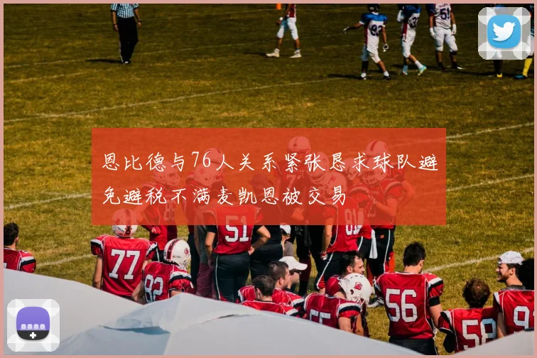 恩比德与76人关系紧张恳求球队避免避税不满麦凯恩被交易