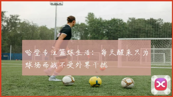 哈登专注篮球生活：每天醒来只为球场而战不受外界干扰